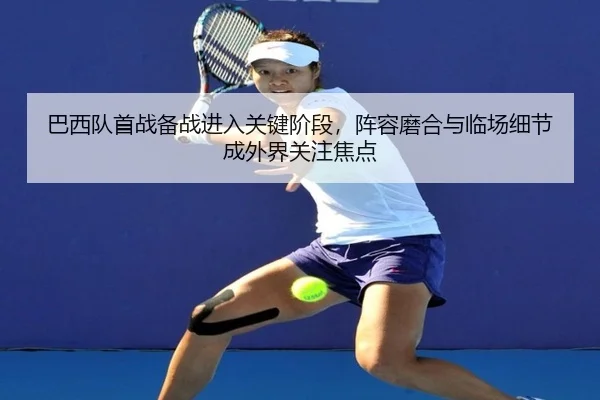 巴西队首战备战进入关键阶段，阵容磨合与临场细节成外界关注焦点